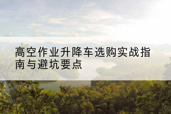 珠山升降车怎么选-高空作业升降车选购实战指南与避坑要点