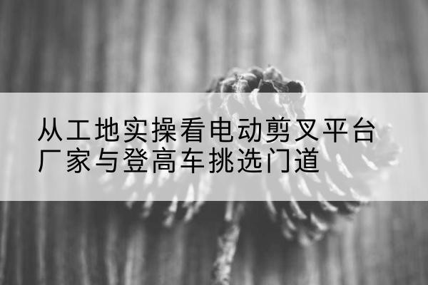 珠山电动剪叉升降平台厂家-从工地实操看电动剪叉平台厂家与登高车挑选门道
