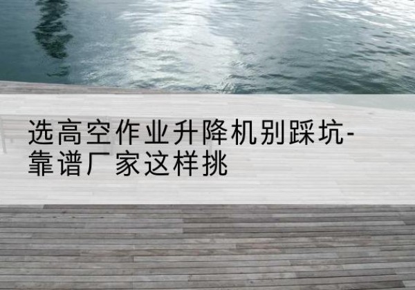 珠山剪叉式升降机厂家-选高空作业升降机别踩坑-靠谱厂家这样挑