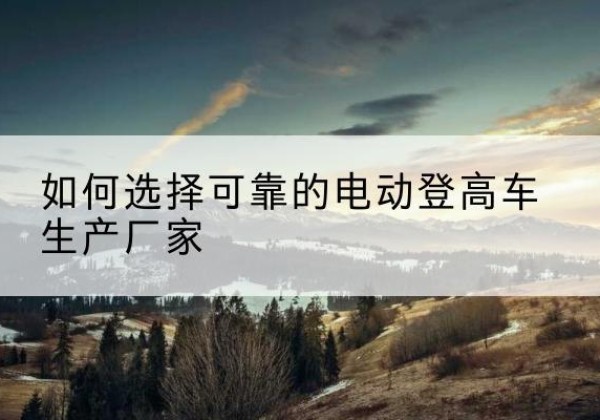 珠山电动登高车厂家-如何选择可靠的电动登高车生产厂家