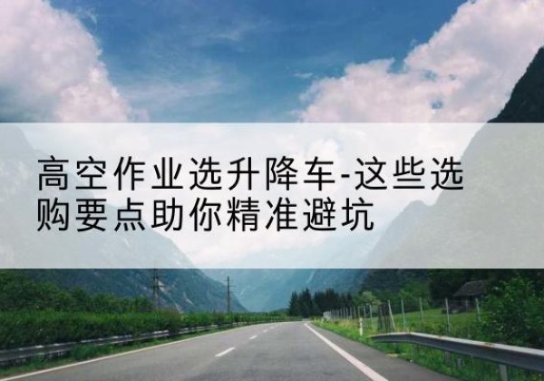 珠山升降车厂家-高空作业选升降车-这些选购要点助你*避坑