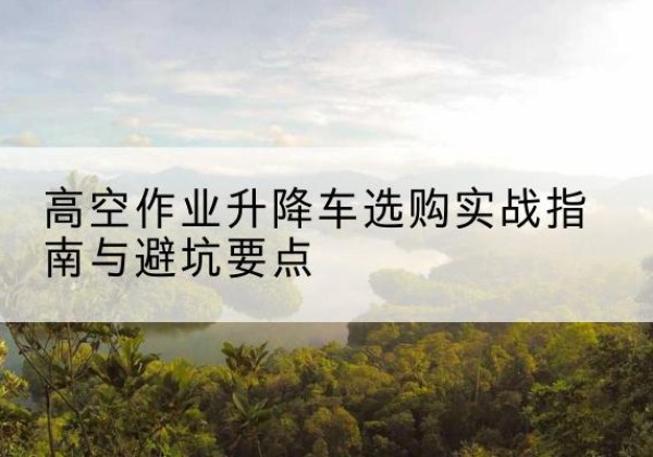 珠山升降车怎么选-高空作业升降车选购实战指南与避坑要点