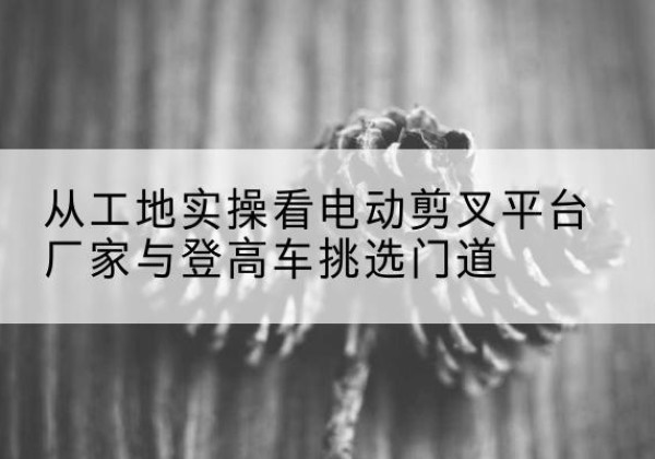 珠山电动剪叉升降平台厂家-从工地实操看电动剪叉平台厂家与登高车挑选门道