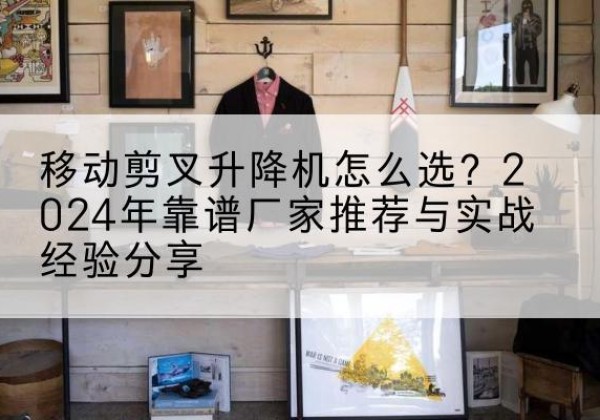 珠山升降平台厂家推荐-移动剪叉升降机怎么选？2024年靠谱厂家推荐与实战经验分享